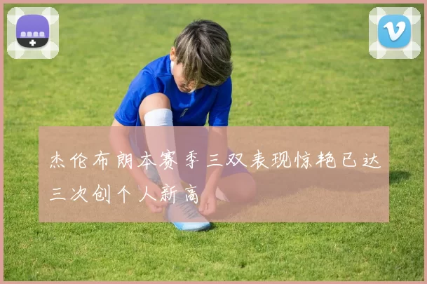 杰伦布朗本赛季三双表现惊艳已达三次创个人新高