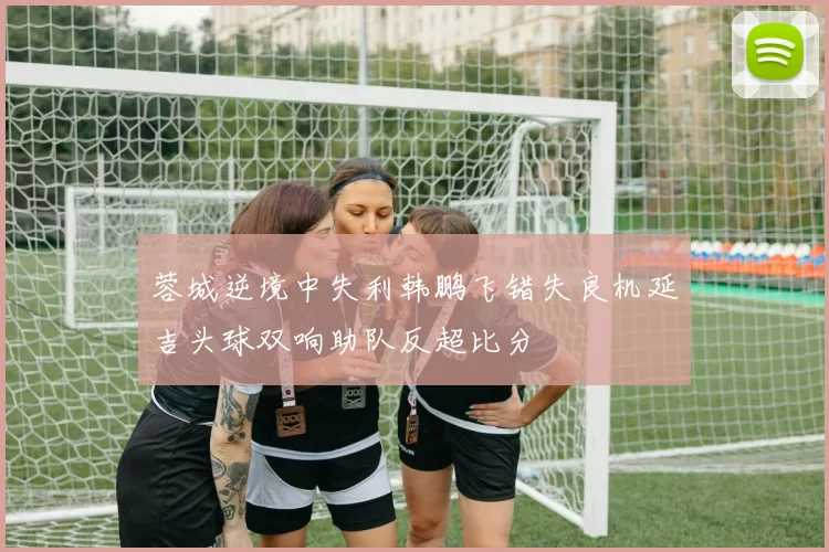 蓉城逆境中失利韩鹏飞错失良机延吉头球双响助队反超比分
