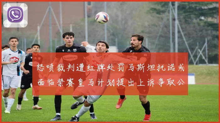 怒喷裁判遭红牌处罚马斯坦托诺或面临禁赛皇马计划提出上诉争取公正处理