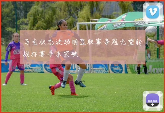 马竞状态波动明显联赛争冠无望转战杯赛寻求突破
