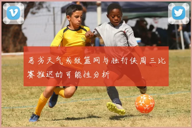 恶劣天气或致篮网与独行侠周三比赛推迟的可能性分析