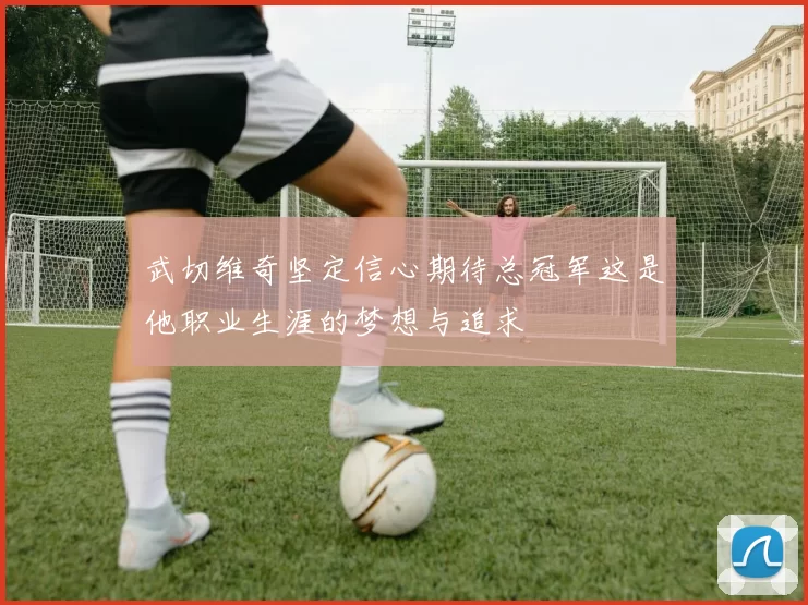 武切维奇坚定信心期待总冠军这是他职业生涯的梦想与追求