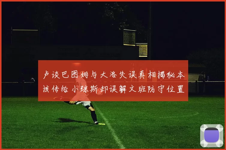 卢谈巴图姆与大洛失误真相揭秘本该传给小琼斯却误解文班防守位置