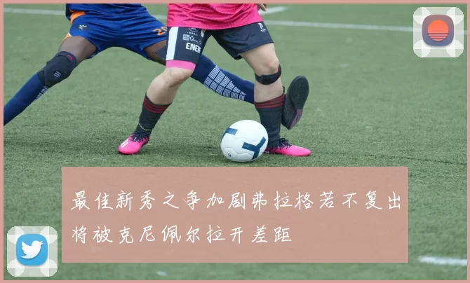 最佳新秀之争加剧弗拉格若不复出将被克尼佩尔拉开差距