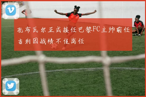 孔布瓦尔正式接任巴黎FC主帅前任吉利因战绩不佳离任