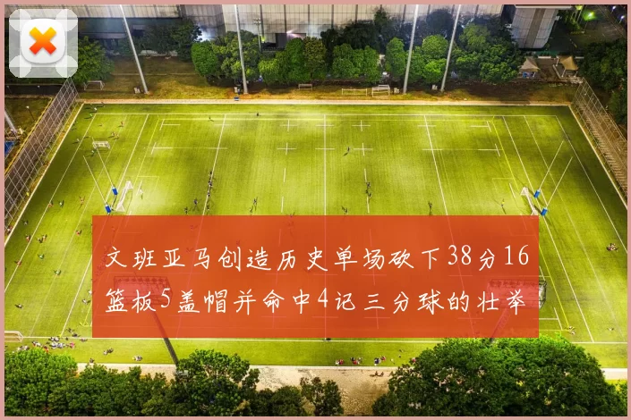 文班亚马创造历史单场砍下38分16篮板5盖帽并命中4记三分球的壮举