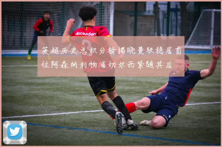 英超历史总积分榜揭晓曼联稳居首位阿森纳利物浦切尔西紧随其后