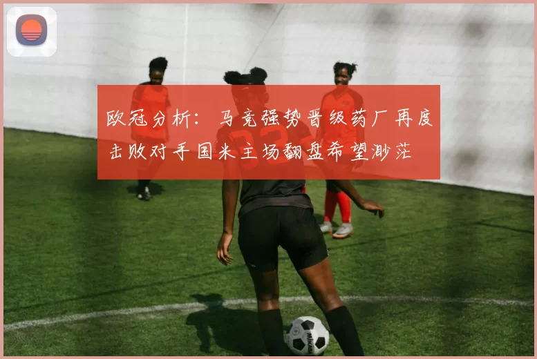 欧冠分析：马竞强势晋级药厂再度击败对手国米主场翻盘希望渺茫
