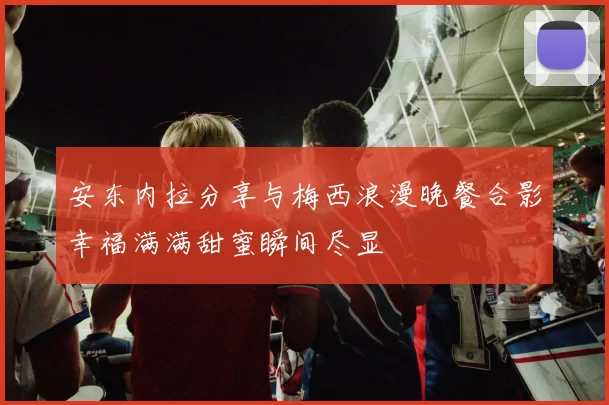 安东内拉分享与梅西浪漫晚餐合影幸福满满甜蜜瞬间尽显