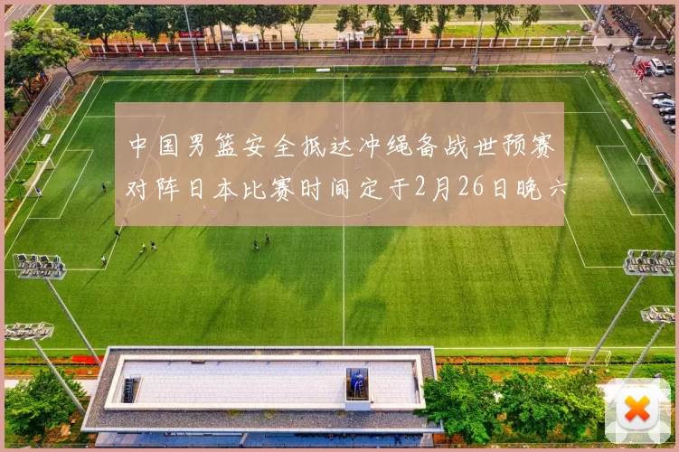 中国男篮安全抵达冲绳备战世预赛对阵日本比赛时间定于2月26日晚六点五分