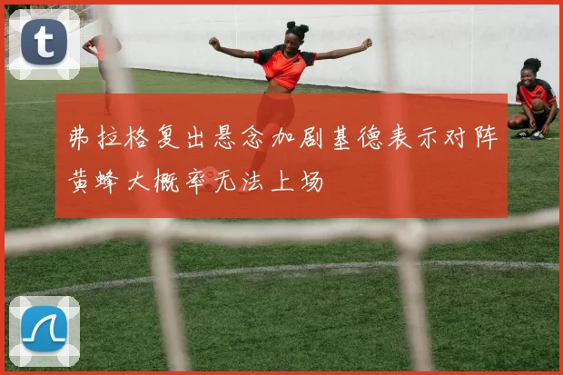 弗拉格复出悬念加剧基德表示对阵黄蜂大概率无法上场