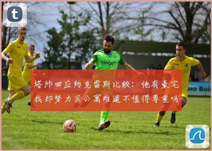 塔帅回应约克雷斯比较：他有豪宅我却努力买公寓难道不值得尊重吗