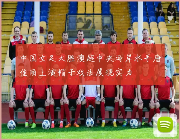 中国女足大胜澳超中央海岸水手唐佳丽上演帽子戏法展现实力