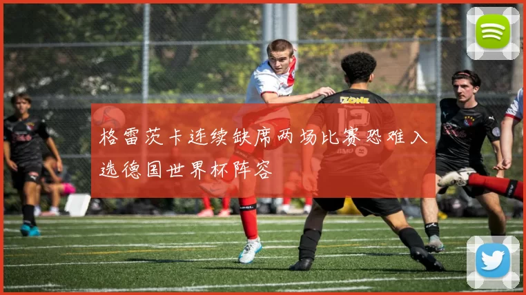 格雷茨卡连续缺席两场比赛恐难入选德国世界杯阵容