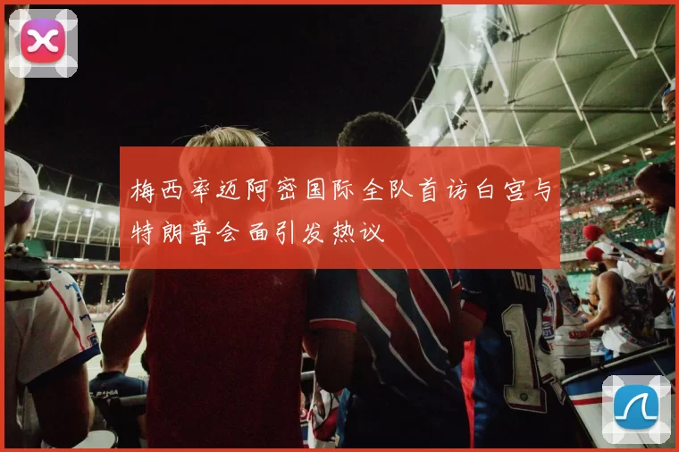 梅西率迈阿密国际全队首访白宫与特朗普会面引发热议