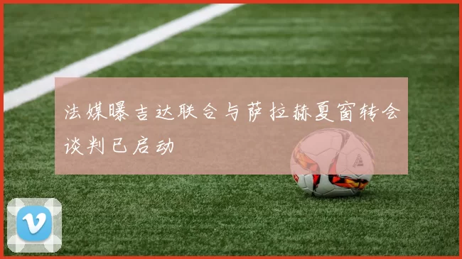 法媒曝吉达联合与萨拉赫夏窗转会谈判已启动