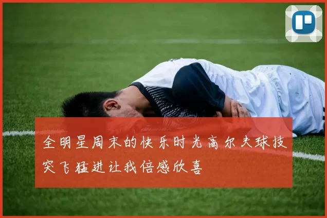 全明星周末的快乐时光高尔夫球技突飞猛进让我倍感欣喜