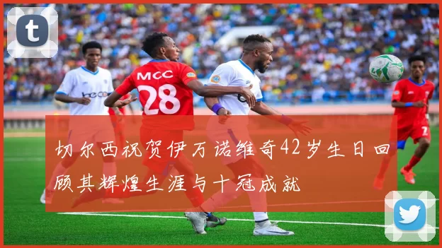 切尔西祝贺伊万诺维奇42岁生日回顾其辉煌生涯与十冠成就