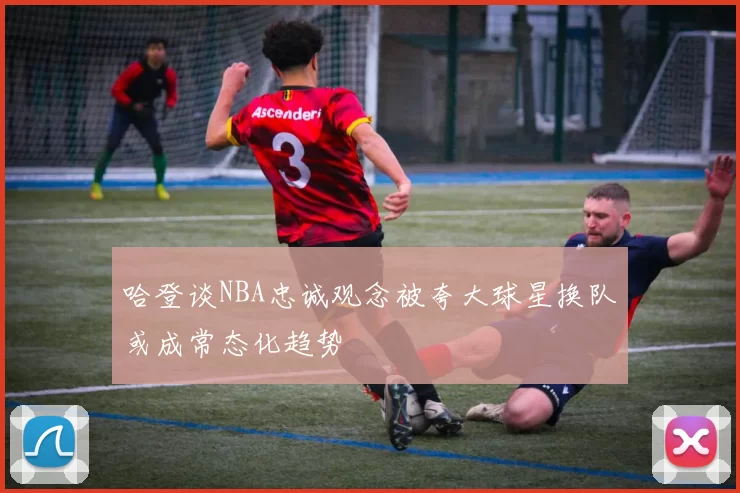 哈登谈NBA忠诚观念被夸大球星换队或成常态化趋势