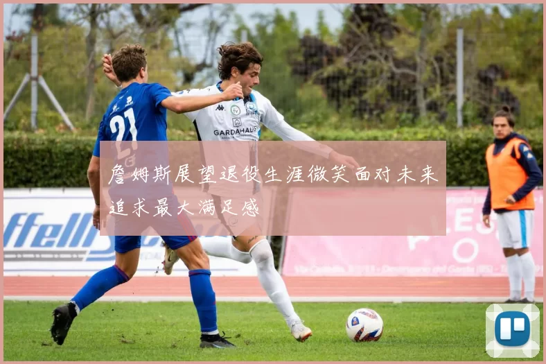 詹姆斯展望退役生涯微笑面对未来追求最大满足感