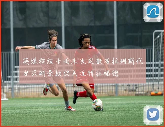 英媒称纽卡尚未决定激活拉姆斯代尔买断条款仍关注特拉福德