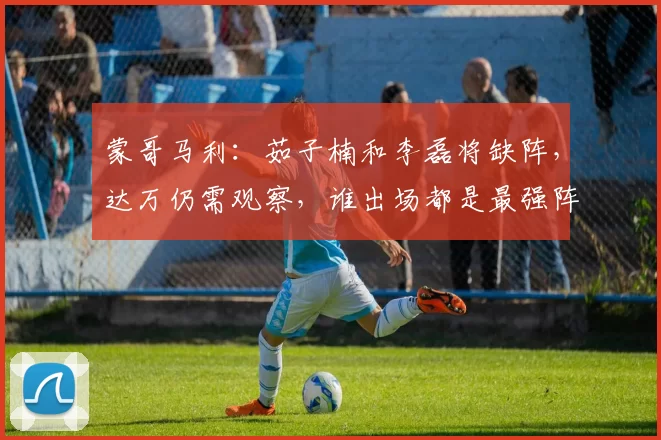 蒙哥马利：茹子楠和李磊将缺阵，达万仍需观察，谁出场都是最强阵
