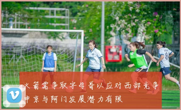 火箭需争取字母哥以应对西部竞争申京与阿门发展潜力有限