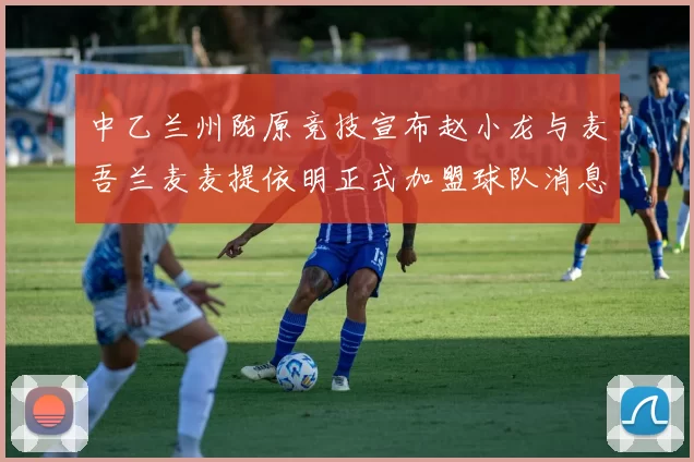 中乙兰州陇原竞技宣布赵小龙与麦吾兰麦麦提依明正式加盟球队消息