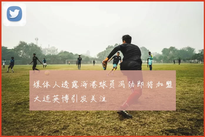 媒体人透露海港球员冯劲即将加盟大连英博引发关注