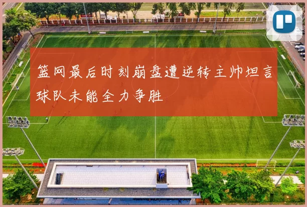 篮网最后时刻崩盘遭逆转主帅坦言球队未能全力争胜