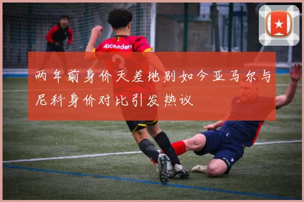 两年前身价天差地别如今亚马尔与尼科身价对比引发热议